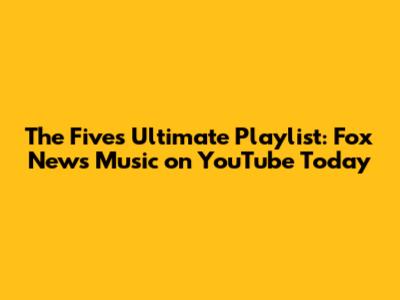 The Five's Ultimate Playlist: Fox News Music on YouTube Today