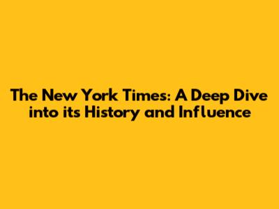 The New York Times: A Deep Dive into its History and Influence