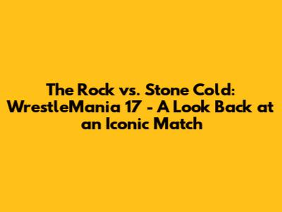 The Rock vs. Stone Cold: WrestleMania 17 - A Look Back at an Iconic Match
