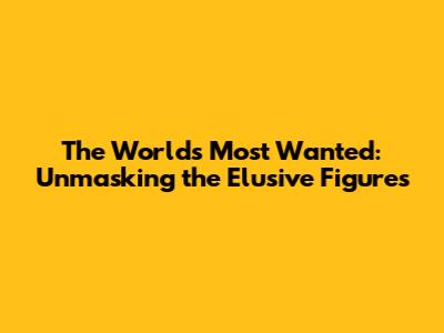 The World's Most Wanted: Unmasking the Elusive Figures