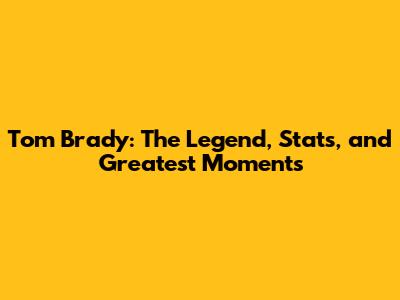 Tom Brady: The Legend, Stats, and Greatest Moments
