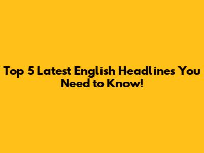 Top 5 Latest English Headlines You Need to Know!