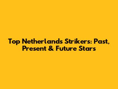 Top Netherlands Strikers: Past, Present & Future Stars