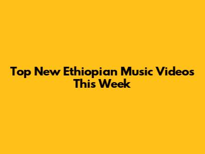 Top New Ethiopian Music Videos This Week