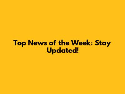 Top News of the Week: Stay Updated!