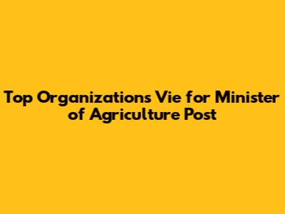 Top Organizations Vie for Minister of Agriculture Post