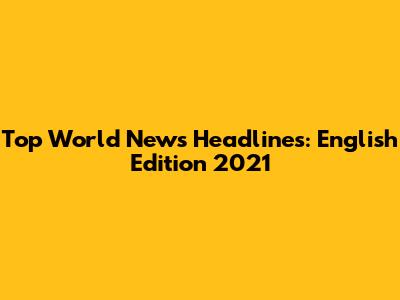 Top World News Headlines: English Edition 2021
