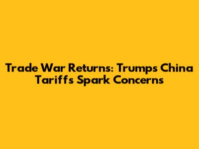 Trade War Returns: Trump's China Tariffs Spark Concerns