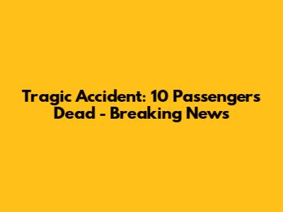 Tragic Accident: 10 Passengers Dead - Breaking News