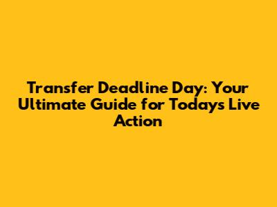 Transfer Deadline Day: Your Ultimate Guide for Today's Live Action