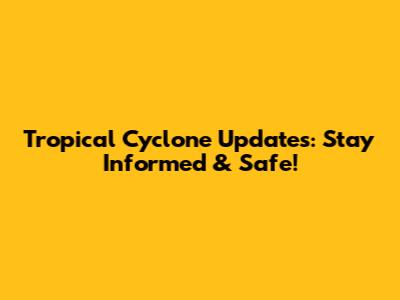 Tropical Cyclone Updates: Stay Informed & Safe!