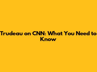 Trudeau on CNN: What You Need to Know