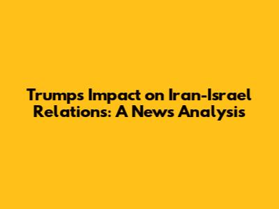 Trump's Impact on Iran-Israel Relations: A News Analysis
