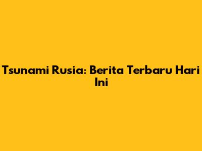 Tsunami Rusia: Berita Terbaru Hari Ini