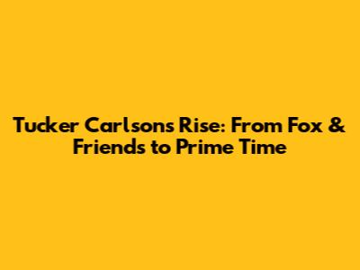 Tucker Carlson's Rise: From Fox & Friends to Prime Time