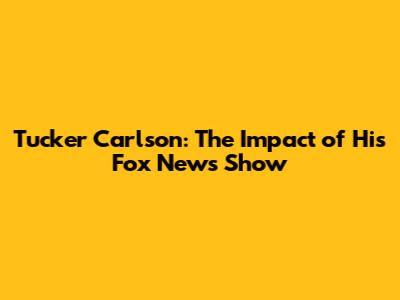 Tucker Carlson: The Impact of His Fox News Show