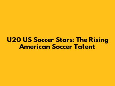 U20 US Soccer Stars: The Rising American Soccer Talent