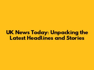 UK News Today: Unpacking the Latest Headlines and Stories
