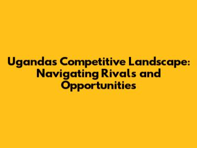 Uganda's Competitive Landscape: Navigating Rivals and Opportunities