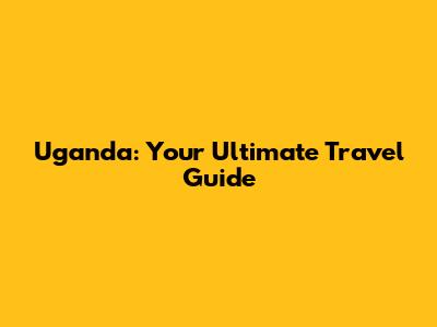Uganda: Your Ultimate Travel Guide