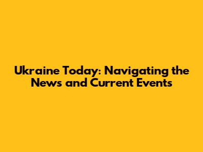 Ukraine Today: Navigating the News and Current Events