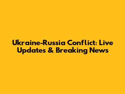 Ukraine-Russia Conflict: Live Updates & Breaking News