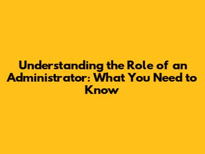 Understanding the Role of an Administrator: What You Need to Know