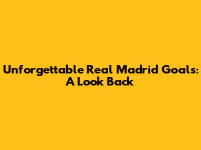 Unforgettable Real Madrid Goals: A Look Back