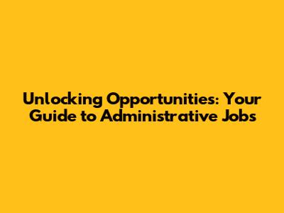 Unlocking Opportunities: Your Guide to Administrative Jobs