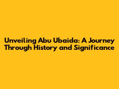 Unveiling Abu Ubaida: A Journey Through History and Significance