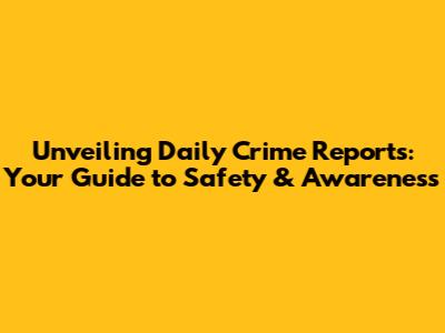 Unveiling Daily Crime Reports: Your Guide to Safety & Awareness