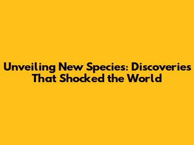 Unveiling New Species: Discoveries That Shocked the World