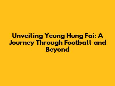 Unveiling Yeung Hung Fai: A Journey Through Football and Beyond