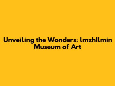 Unveiling the Wonders: lmzhIlmin Museum of Art