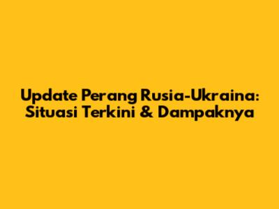 Update Perang Rusia-Ukraina: Situasi Terkini & Dampaknya