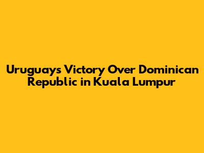 Uruguay's Victory Over Dominican Republic in Kuala Lumpur
