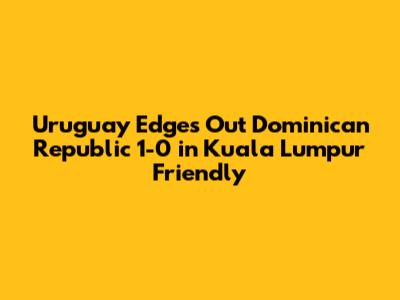 Uruguay Edges Out Dominican Republic 1-0 in Kuala Lumpur Friendly