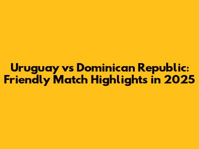 Uruguay vs Dominican Republic: Friendly Match Highlights in 2025