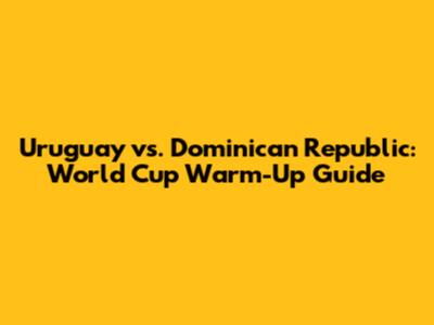 Uruguay vs. Dominican Republic: World Cup Warm-Up Guide