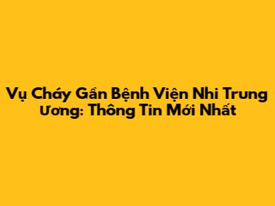 Vụ Cháy Gần Bệnh Viện Nhi Trung Ương: Thông Tin Mới Nhất