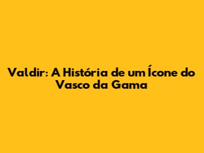 Valdir: A História de um Ícone do Vasco da Gama