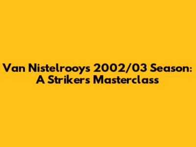 Van Nistelrooy's 2002/03 Season: A Striker's Masterclass