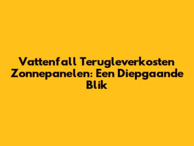 Vattenfall Terugleverkosten Zonnepanelen: Een Diepgaande Blik