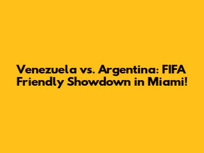 Venezuela vs. Argentina: FIFA Friendly Showdown in Miami!