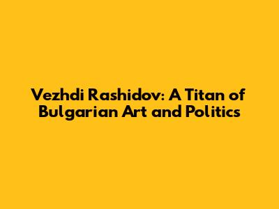 Vezhdi Rashidov: A Titan of Bulgarian Art and Politics