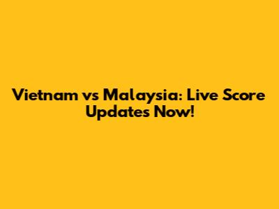 Vietnam vs Malaysia: Live Score Updates Now!