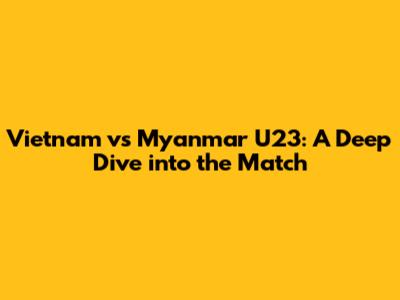 Vietnam vs Myanmar U23: A Deep Dive into the Match