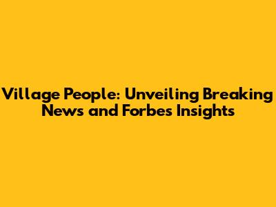Village People: Unveiling Breaking News and Forbes Insights