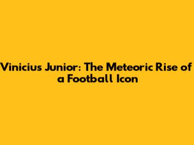 Vinicius Junior: The Meteoric Rise of a Football Icon