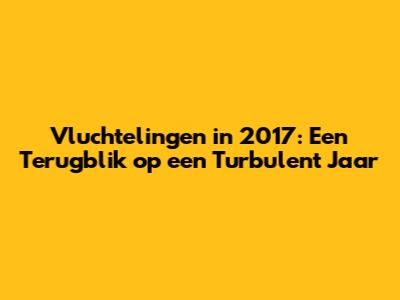 Vluchtelingen in 2017: Een Terugblik op een Turbulent Jaar